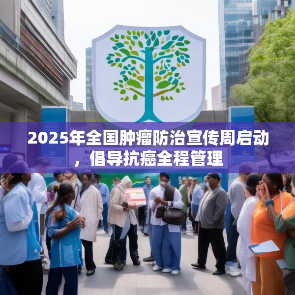 2025年全国肿瘤防治宣传周启动，倡导抗癌全程管理