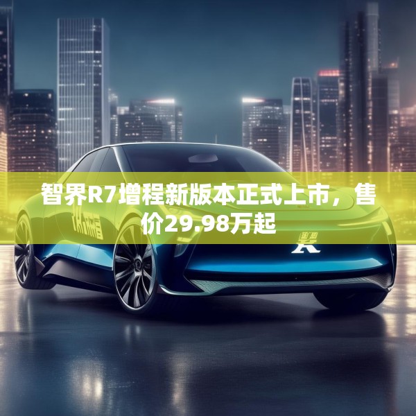 智界R7增程新版本正式上市，售价29.98万起