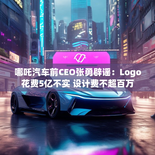 哪吒汽车前CEO张勇辟谣：Logo花费5亿不实 设计费不超百万
