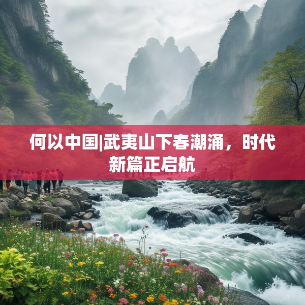 何以中国|武夷山下春潮涌，时代新篇正启航