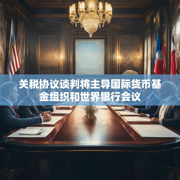 关税协议谈判将主导国际货币基金组织和世界银行会议