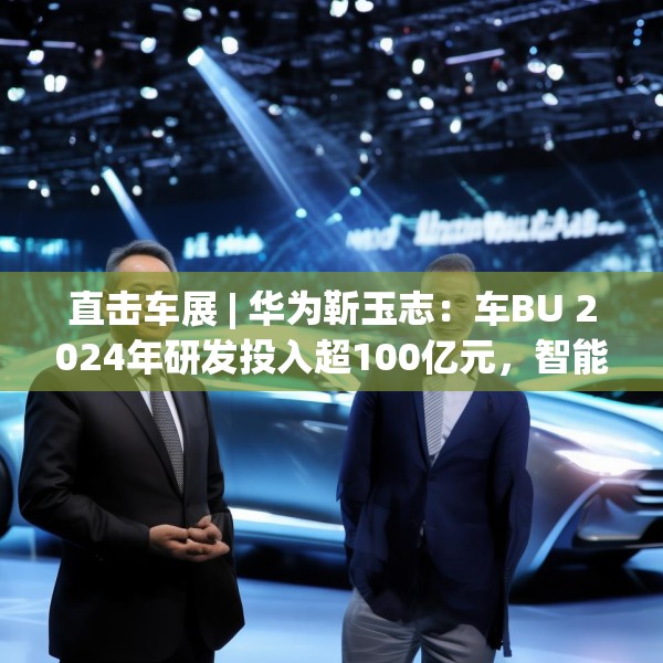 直击车展 | 华为靳玉志：车BU 2024年研发投入超100亿元，智能化部件发货量超2300万套