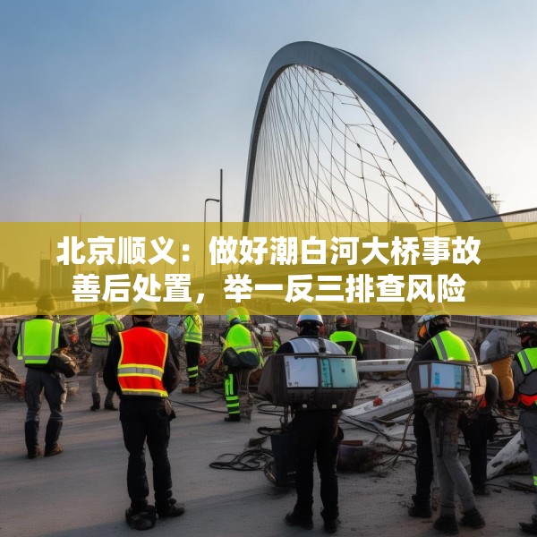 北京顺义：做好潮白河大桥事故善后处置，举一反三排查风险