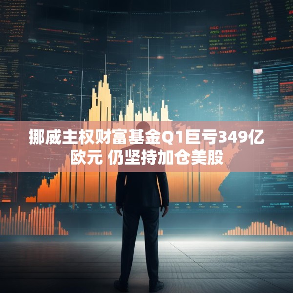 挪威主权财富基金Q1巨亏349亿欧元 仍坚持加仓美股