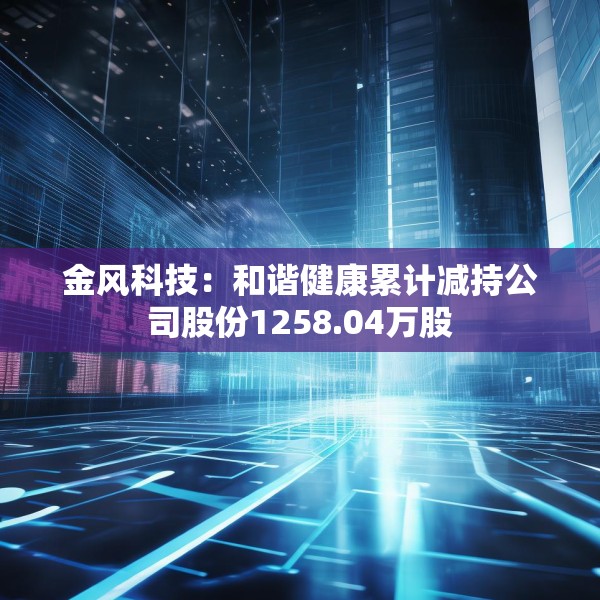 金风科技：和谐健康累计减持公司股份1258.04万股