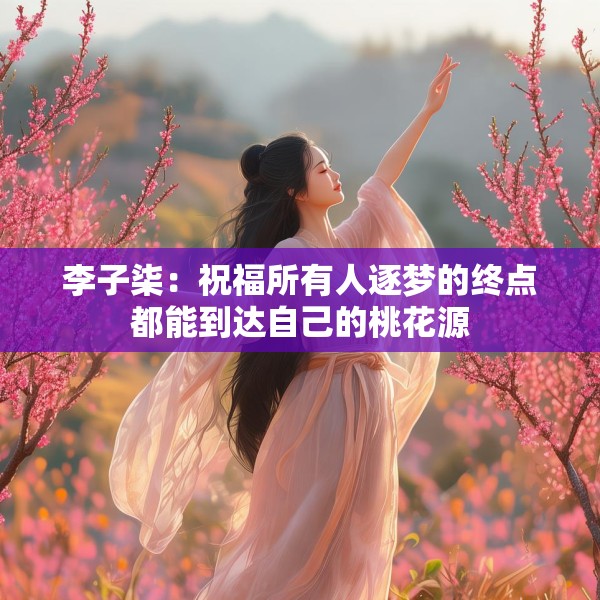 李子柒：祝福所有人逐梦的终点都能到达自己的桃花源