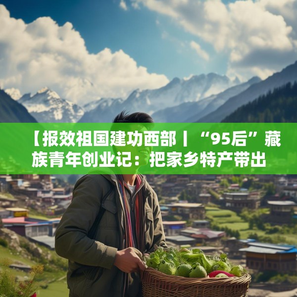 【报效祖国建功西部丨“95后”藏族青年创业记：把家乡特产带出大山】