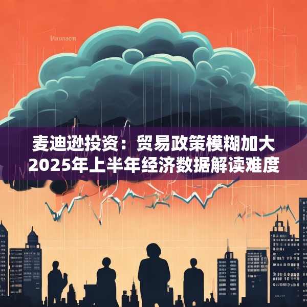 麦迪逊投资：贸易政策模糊加大2025年上半年经济数据解读难度