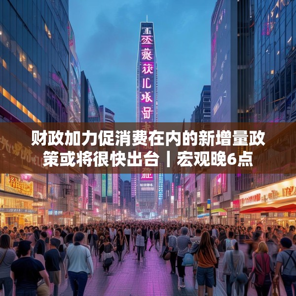 财政加力促消费在内的新增量政策或将很快出台｜宏观晚6点