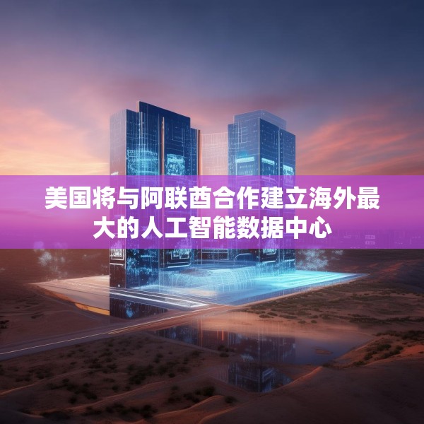 美国将与阿联酋合作建立海外最大的人工智能数据中心