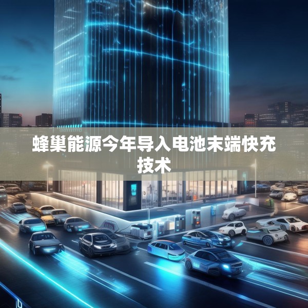 蜂巢能源今年导入电池末端快充技术