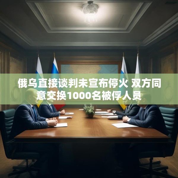 俄乌直接谈判未宣布停火 双方同意交换1000名被俘人员