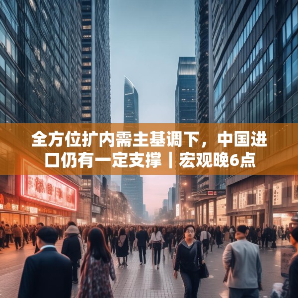 全方位扩内需主基调下，中国进口仍有一定支撑｜宏观晚6点