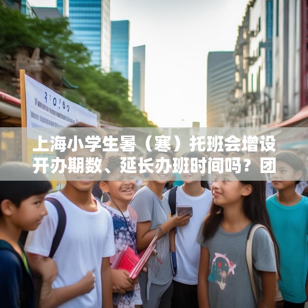 上海小学生暑（寒）托班会增设开办期数、延长办班时间吗？团市委回应