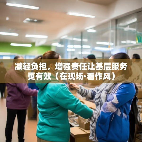 减轻负担，增强责任让基层服务更有效（在现场·看作风）