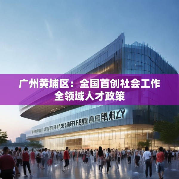 广州黄埔区：全国首创社会工作全领域人才政策