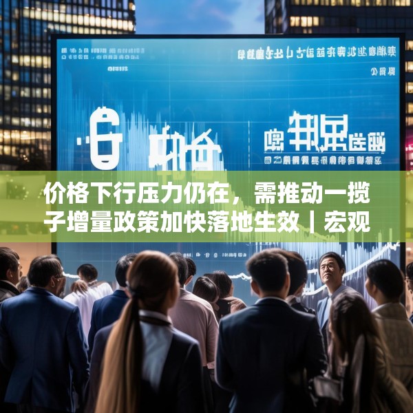 价格下行压力仍在，需推动一揽子增量政策加快落地生效｜宏观晚6点