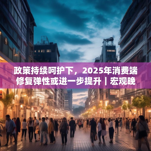 政策持续呵护下，2025年消费端修复弹性或进一步提升｜宏观晚6点