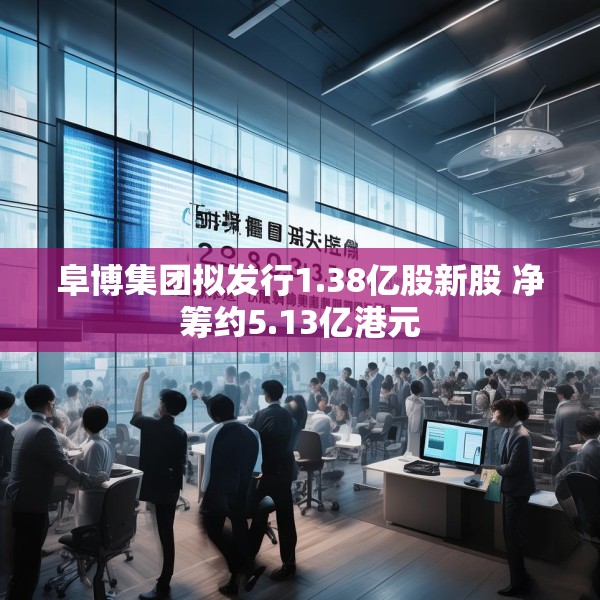 阜博集团拟发行1.38亿股新股 净筹约5.13亿港元