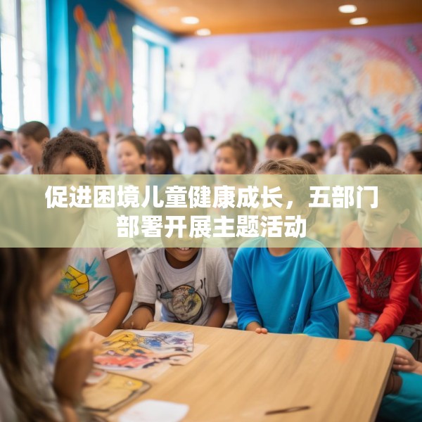 促进困境儿童健康成长，五部门部署开展主题活动