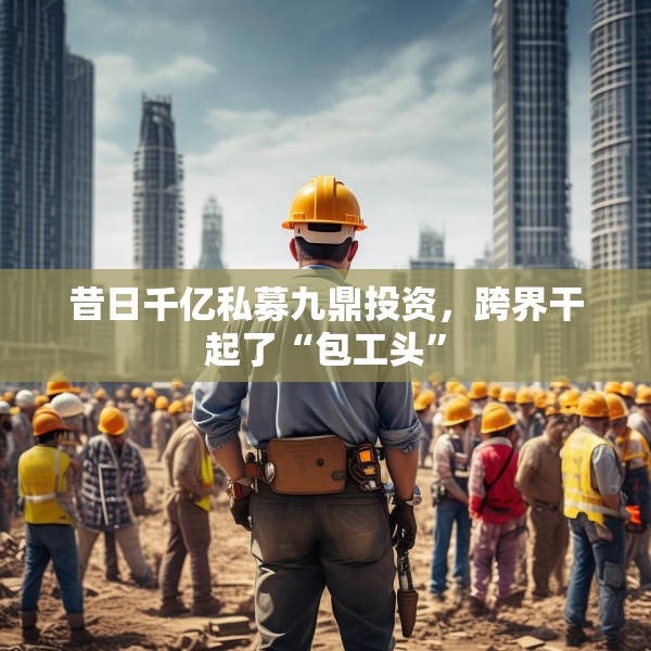 昔日千亿私募九鼎投资，跨界干起了“包工头”