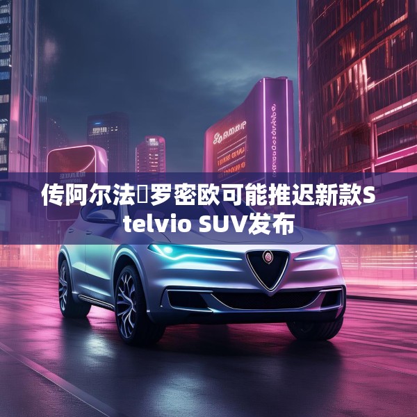传阿尔法・罗密欧可能推迟新款Stelvio SUV发布