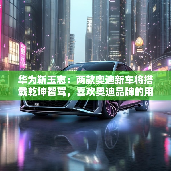 华为靳玉志：两款奥迪新车将搭载乾坤智驾，喜欢奥迪品牌的用户非常幸福