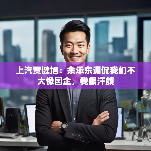 上汽贾健旭：余承东调侃我们不大像国企，我很汗颜
