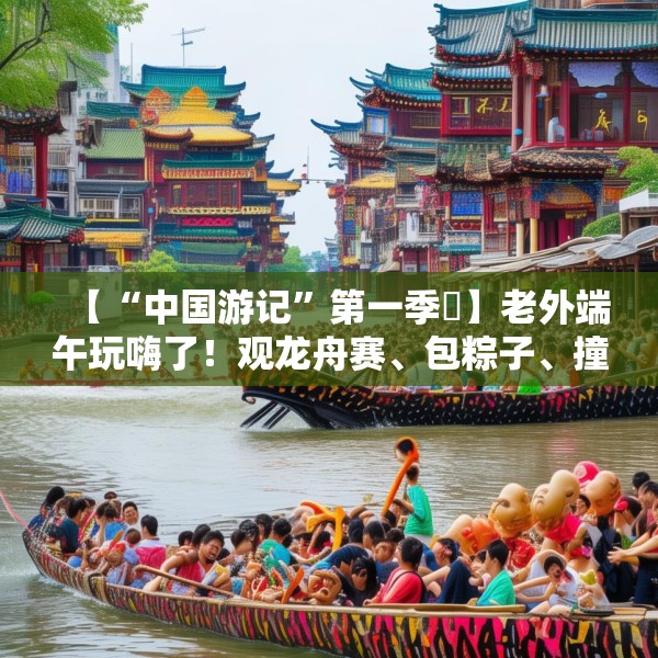【“中国游记”第一季㉞】老外端午玩嗨了！观龙舟赛、包粽子、撞蛋……看这个非遗节日藏着多少惊喜