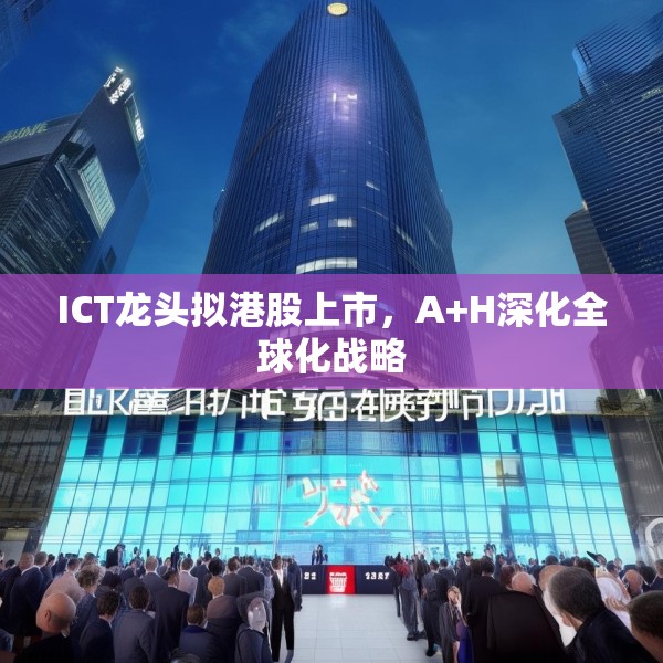 ICT龙头拟港股上市，A+H深化全球化战略
