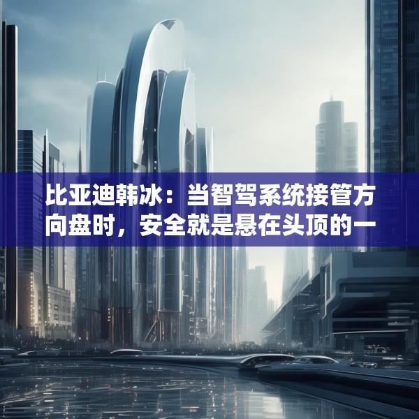 比亚迪韩冰：当智驾系统接管方向盘时，安全就是悬在头顶的一把剑