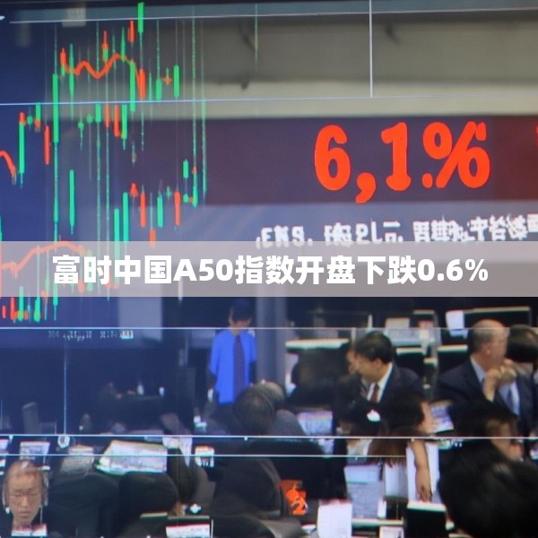 富时中国A50指数开盘下跌0.6%