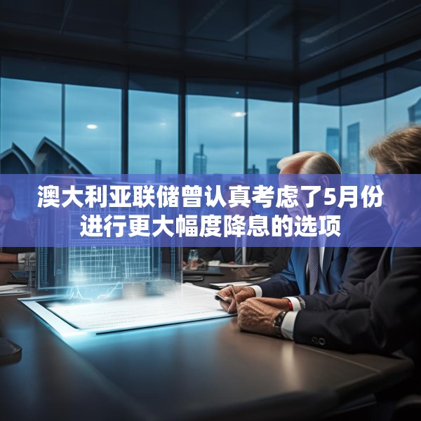 澳大利亚联储曾认真考虑了5月份进行更大幅度降息的选项