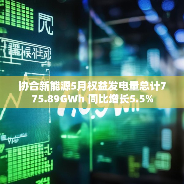 协合新能源5月权益发电量总计775.89GWh 同比增长5.5%