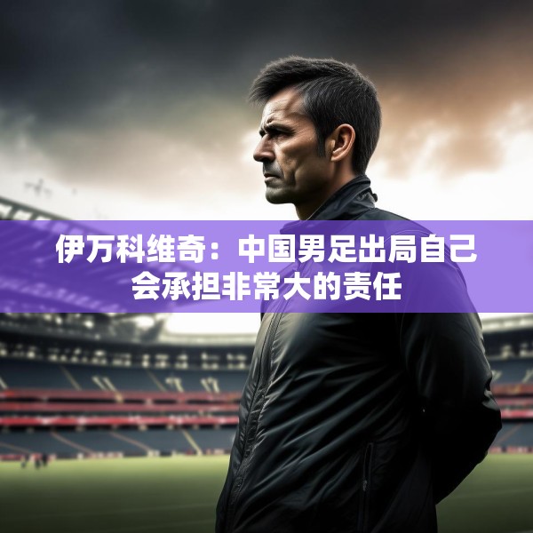 伊万科维奇：中国男足出局自己会承担非常大的责任
