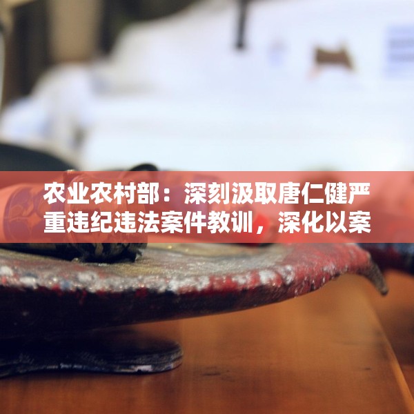 农业农村部：深刻汲取唐仁健严重违纪违法案件教训，深化以案促学促查促改