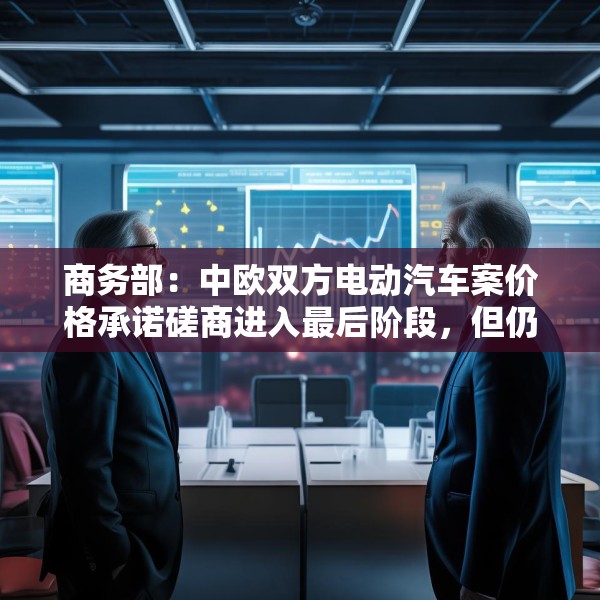 商务部：中欧双方电动汽车案价格承诺磋商进入最后阶段，但仍需双方努力