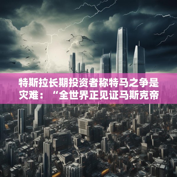特斯拉长期投资者称特马之争是灾难：“全世界正见证马斯克帝国的瓦解”