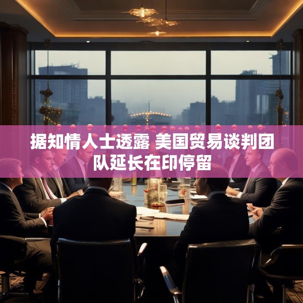 据知情人士透露 美国贸易谈判团队延长在印停留