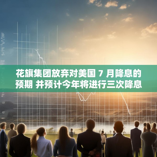 花旗集团放弃对美国 7 月降息的预期 并预计今年将进行三次降息