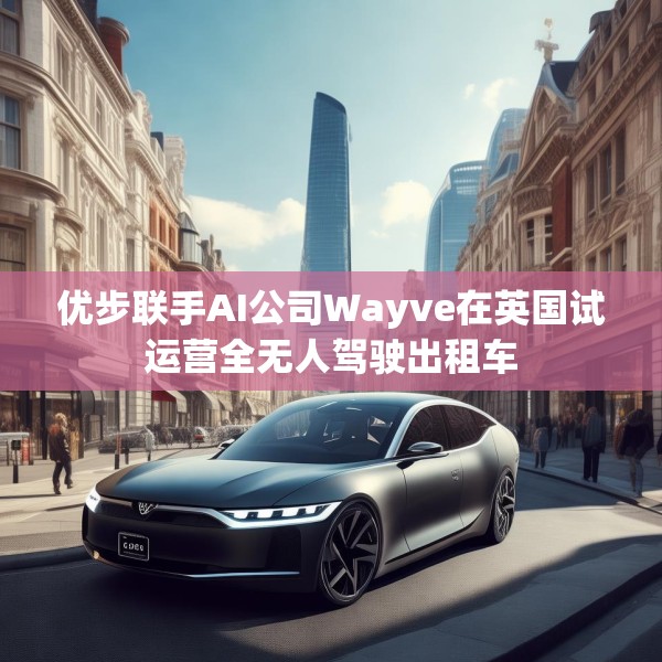 优步联手AI公司Wayve在英国试运营全无人驾驶出租车