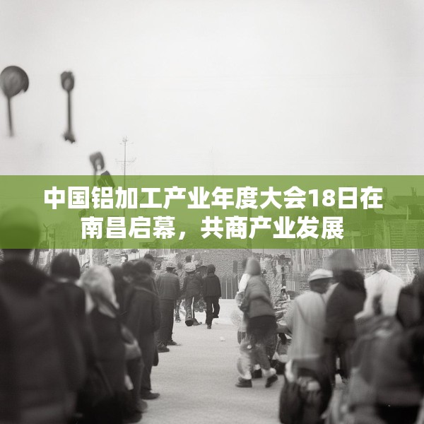 中国铝加工产业年度大会18日在南昌启幕，共商产业发展
