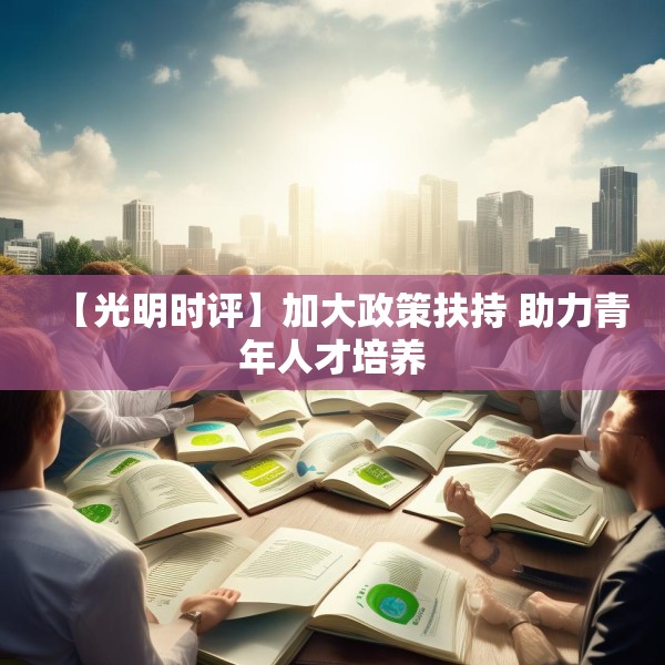 【光明时评】加大政策扶持 助力青年人才培养 