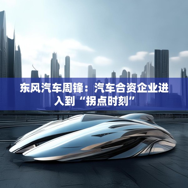 东风汽车周锋：汽车合资企业进入到“拐点时刻”