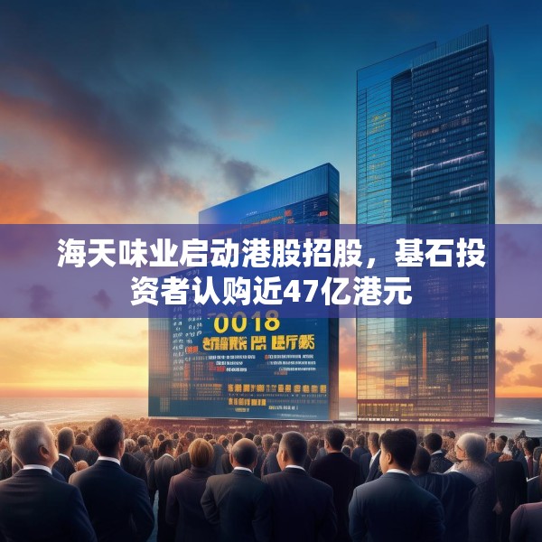 海天味业启动港股招股，基石投资者认购近47亿港元