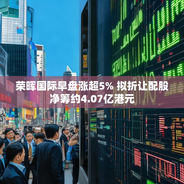 荣晖国际早盘涨超5% 拟折让配股净筹约4.07亿港元