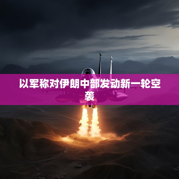 以军称对伊朗中部发动新一轮空袭