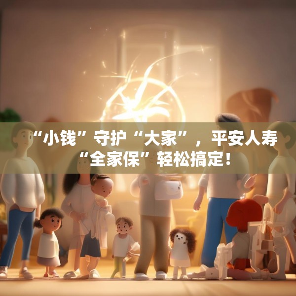 “小钱”守护“大家”，平安人寿“全家保”轻松搞定！
