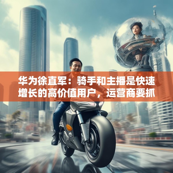 华为徐直军：骑手和主播是快速增长的高价值用户，运营商要抓住“成长性”需求