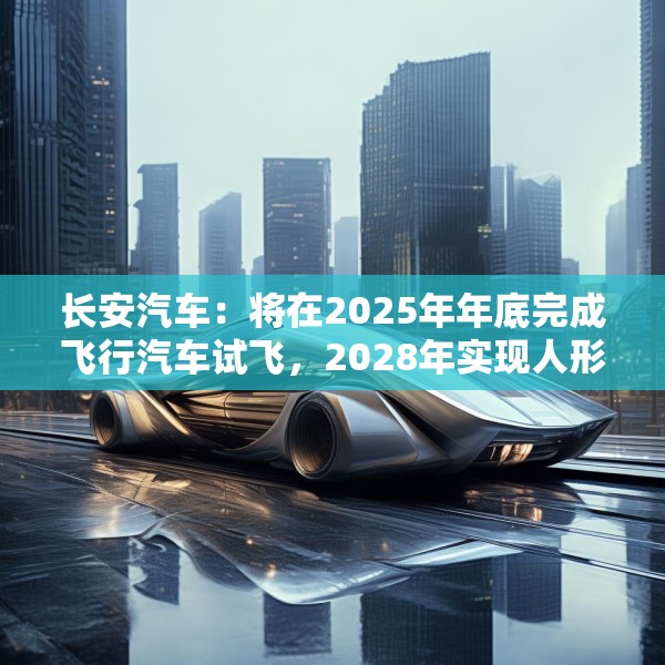 长安汽车：将在2025年年底完成飞行汽车试飞，2028年实现人形机器人下线应用